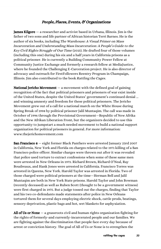 People, Places, Events, & Organizations Jomes Kilgore — a rescarcher and activist based in Urbana, Mlns. Jim s the father of two sons and life partner of African historian Terri Barnes. He s the author of six books,including The Warchouse: A Visual Primer on Mass Incarceration and Understanding Mass Incarceration: A People’s Guide to the Key Civil Rights Struggle of Our Time (2015). He drafted fous of those volumes (including this one) during his six and a half years in California prisons as o political prisoner. He is currently a Building Community Power Fellow at Community Justice Exchange and formerly a research fellow at MediaJustice, swhere he founded the Challenging E-Carceration project, He is also director of advoeacy and outreach for FirstFollowers Reentry Program in Champaign, Hlinois. Jim also contributed to the book Rattling the Cages. National Jericho Movement — a movement with the defined goal of gaining recognition of the fet that political prisoners and prisoners of war exist inside of the United States, despite the United States’ government’s contined denal . ‘and winning amnesty and freedom for these political prisoners. The Jericho Movement grew out ofa cal for a national march on the White House during. Spring Break of 1998 by political prisoner Jalil Muntagim. The call was made in October of 1996 through the Provisional Government —Republic of New Afrika ‘and the New Afrikan Liberation Front, but the organizers decided to use this opportunity to jumpstart a much needed movement to build a national support organization for political prisoncrs in general.For more information: wwew.thej ichomovement.com San Francisco 8 — eight former Black Panthers were arrested January 20rd 2007 in California, New York and Florida on charges related to the 1971 killing of a San Francisco police offcer. Similar charges were throw out after it was revealed that police used torture to extract confessions when some of these same men were arrested in New Orleans in 1972, Richard Brown, Richard O’Neal, Ray Boudreaus, and Hank Jones were arrested in California. Francisco Torres was arsested in Queens, New York. Harold Taylor was arrested in Hlorida. Two of those charged were political prisoners at the time - Herman Bell and Jalil Muntagim are both in New York State prisons. Harold Taylor and John Bowman (recently deceased) as well as Ruben Scott (thought to be a government witness) were first charged in 1975. But a judge tossed out the charges, finding that Taylor and his two co-defendants made statements after police in New Orleans tortured them for several days employing electric shock, cattle prods, beatings, sensory deprivation, plastic bugs and hot, wet blankets for asphyxiation. Al of Us or None — a grassroots civil and human rights organization ighting for the rights of formerly-and currently-incarcerated people and our families, We are fighting against the discrimination that people fce every day because of arrest or conviction history. The goal of All of Us or None is to strengthen the oty theages 3